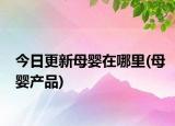 今日更新母嬰在哪里(母嬰產(chǎn)品)