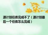 源計劃任務(wù)完成不了（源計劃最后一個任務(wù)怎么完成）
