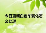 今日更新白色車(chē)氧化怎么處理