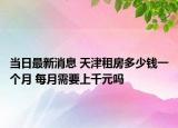 當日最新消息 天津租房多少錢一個月 每月需要上千元嗎