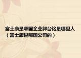 富士康是哪國企業(yè)郭臺銘是哪里人（富士康是哪國公司的）