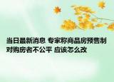 當(dāng)日最新消息 專家稱商品房預(yù)售制對(duì)購房者不公平 應(yīng)該怎么改