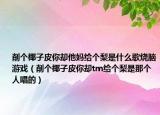 削個椰子皮你卻他媽給個梨是什么歌燒腦游戲（削個椰子皮你卻tm給個梨是那個人唱的）