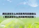 騰訊課堂怎么關閉麥克風和攝像頭（騰訊課堂怎么關閉麥克風權限）
