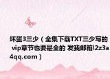 壞蛋3三少（全集下載TXT三少寫的 vip章節(jié)也要是全的 發(fā)我郵箱l2z3a4qq.com）