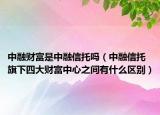 中融財(cái)富是中融信托嗎（中融信托旗下四大財(cái)富中心之間有什么區(qū)別）
