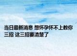 當日最新消息 想懷孕懷不上教你三招 這三招要清楚了