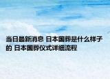 當日最新消息 日本國葬是什么樣子的 日本國葬儀式詳細流程