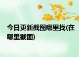 今日更新截圖哪里找(在哪里截圖)