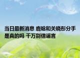 當(dāng)日最新消息 鹿晗和關(guān)曉彤分手是真的嗎 千萬(wàn)別信謠言