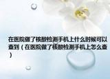 在醫(yī)院做了核酸檢測手機上什么時候可以查到（在醫(yī)院做了核酸檢測手機上怎么查）