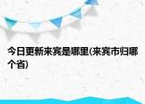 今日更新來賓是哪里(來賓市歸哪個省)