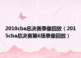 2010cba總決賽錄像回放（2015cba總決賽第6場錄像回放）