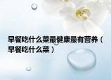 早餐吃什么菜最健康最有營(yíng)養(yǎng)（早餐吃什么菜）