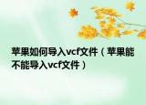 蘋果如何導(dǎo)入vcf文件（蘋果能不能導(dǎo)入vcf文件）