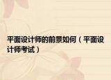 平面設(shè)計師的前景如何（平面設(shè)計師考試）