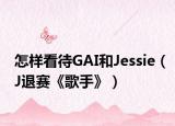 怎樣看待GAI和Jessie（J退賽《歌手》）