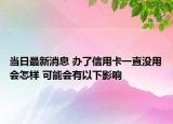 當日最新消息 辦了信用卡一直沒用會怎樣 可能會有以下影響