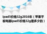 ipad5價(jià)格32g2016年（蘋果平板電腦ipad5價(jià)格32g是多少的）
