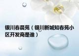 銀川春晨苑（銀川新城知春苑小區(qū)開(kāi)發(fā)商是誰(shuí)）