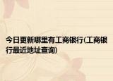 今日更新哪里有工商銀行(工商銀行最近地址查詢)