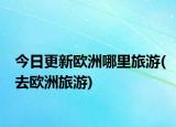 今日更新歐洲哪里旅游(去歐洲旅游)