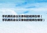 手機騰訊會議云錄制的視頻在哪（手機騰訊會議云錄制的視頻在哪里）