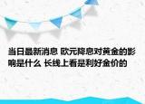 當日最新消息 歐元降息對黃金的影響是什么 長線上看是利好金價的
