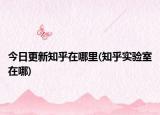 今日更新知乎在哪里(知乎實(shí)驗(yàn)室在哪)