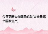 今日更新大眾哪里的車(大眾是哪個(gè)國(guó)家生產(chǎn))