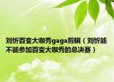 劉忻百變大咖秀gaga剪輯（劉忻能不能參加百變大咖秀的總決賽）