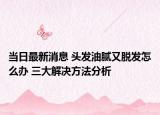 當(dāng)日最新消息 頭發(fā)油膩又脫發(fā)怎么辦 三大解決方法分析
