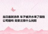 當(dāng)日最新消息 車子被洪水淹了保險(xiǎn)公司賠嗎 需要注意什么問題