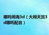 哪吒鬧海3d（大鬧天宮3d哪吒配音）
