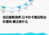 當(dāng)日最新消息 以卡辦卡是在柜臺(tái)辦理嗎 要注意什么