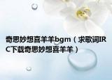 奇思妙想喜羊羊bgm（求歌詞IRC下載奇思妙想喜羊羊）