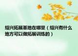 紹興拓展基地在哪里（紹興有什么地方可以做拓展訓(xùn)練的）