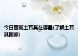 今日更新土耳其在哪里(了解土耳其國家)