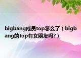 bigbang成員top怎么了（bigbang的top有女朋友嗎?）