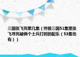 三國張飛死第幾集（終極三國51集里張飛尋死被倆個士兵打時(shí)的配樂（53集也有））