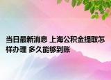 當(dāng)日最新消息 上海公積金提取怎樣辦理 多久能夠到賬