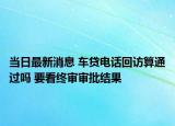 當日最新消息 車貸電話回訪算通過嗎 要看終審審批結(jié)果