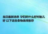 當(dāng)日最新消息 孕婦吃什么好對胎兒好 以下這些食物值得推薦