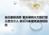 當(dāng)日最新消息 重慶保姆大力拍打嬰兒警方介入 家長(zhǎng)只希望姚某得到懲罰