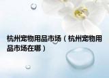 杭州寵物用品市場(chǎng)（杭州寵物用品市場(chǎng)在哪）