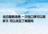 當日最新消息 一次性口罩可以戴多久 可以洗完了再戴嗎