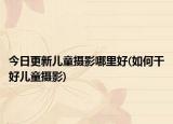 今日更新兒童攝影哪里好(如何干好兒童攝影)