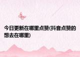 今日更新在哪里點(diǎn)贊(抖音點(diǎn)贊的想去在哪里)
