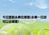 今日更新永泰在哪里(永泰一日游可以去哪里)