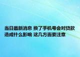 當日最新消息 換了手機號會對貸款造成什么影響 這幾方面要注意
